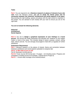 2
Tasks
Part I: You are required to do a literature research on places of interest of your site
visit. From the literature review, you are to study the theme given and its
connection between the historical, architectural and social aspects of the place.
Documenting the right building, spaces and places with the right content is important in
this project. You are advised to work closely with your tutor to ensure you are on the
right track.
You are to include the following elements:
Historical
Architectural
Social Aspects
Part II: You are to design a graphical expression of your findings in a travel
journal. The journal will create awareness and educate your audience on the subject
matter or focus of the study. This includes design & layout, purpose, content, writing
style, colours and etc. You are strongly encouraged to meet with us regularly for further
assistance.
Submission Requirement
Part I: Literature research on the places of interest, theme and connection between
historical, architecture and social aspects (uploaded on progress tab)
Part II : A 360 video of you on site
Part III: Illustrated monthly planner
Part III: Travel Journal (A5 format size / 15 pages – not including cover). Progress and
compilation of weekly journal via E-Portfolio. (*special tab for Project 3)
Part IV : 1 minute video montage of the finished product.
 