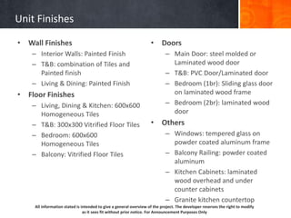All information stated is intended to give a general overview of the project. The developer reserves the right to modify
as it sees fit without prior notice. For Announcement Purposes Only
Unit Finishes
• Wall Finishes
– Interior Walls: Painted Finish
– T&B: combination of Tiles and
Painted finish
– Living & Dining: Painted Finish
• Floor Finishes
– Living, Dining & Kitchen: 600x600
Homogeneous Tiles
– T&B: 300x300 Vitrified Floor Tiles
– Bedroom: 600x600
Homogeneous Tiles
– Balcony: Vitrified Floor Tiles
• Doors
– Main Door: steel molded or
Laminated wood door
– T&B: PVC Door/Laminated door
– Bedroom (1br): Sliding glass door
on laminated wood frame
– Bedroom (2br): laminated wood
door
• Others
– Windows: tempered glass on
powder coated aluminum frame
– Balcony Railing: powder coated
aluminum
– Kitchen Cabinets: laminated
wood overhead and under
counter cabinets
– Granite kitchen countertop
 