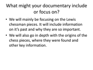 What might your documentary include
or focus on?
• We will mainly be focusing on the Lewis
chessman pieces. It will include information
on it’s past and why they are so important.
• We will also go in depth with the origins of the
chess pieces, where they were found and
other key information.

 