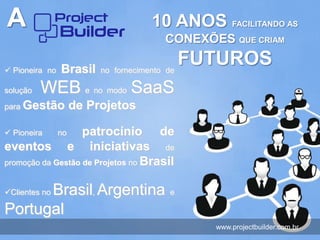 A                                 10 ANOS FACILITANDO AS
                                     CONEXÕES QUE CRIAM

 Pioneira no Brasil no fornecimento de
                                        FUTUROS
solução   WEB e no modo SaaS
para Gestão         de Projetos

 Pioneira     no  patrocínio de
eventos e iniciativas de
promoção da Gestão de Projetos no Brasil


      Brasil, Argentina
Clientes no                          e

Portugal
                                            www.projectbuilder.com.br
 