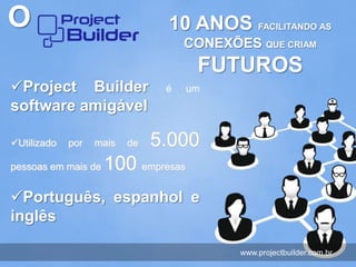 O                               10 ANOS FACILITANDO AS
                                    CONEXÕES QUE CRIAM
                                     FUTUROS
Project Builder                é   um
software amigável

Utilizado   por   mais   de   5.000
pessoas em mais de   100 empresas
Português, espanhol e
inglês

                                           www.projectbuilder.com.br
 