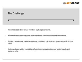 The Challenge
• Power cables to draw power from their captive power plants.
• Power cables to transmit power from the internal substation to individual machines.
• Cables to cater to the control applications in different machines, conveyor belts and chlorine
plant.
• Instrumentation cables to establish efficient communication between control panels and
systems units.