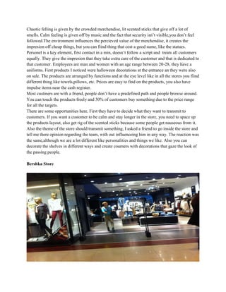 Chaotic felling is given by the crowded merchendise, lit scented sticks that give off a lot of
smells. Calm feeling is given off by music and the fact that security isn’t visible,you don’t feel
followed.The environment influences the percieved value of the merchendise, it creates the
impresion off cheap things, but you can fiind thing that cost a good sume, like the statues.
Personel is a key element, first contact in a min, doesn’t follow a script and treats all customers
equally. They give the impresion that they take extra care of the customer and that is dedicated to
that customer. Employees are man and women with an age range between 20-28, they have a
uniforms. First products I noticed were halloween decorations at the entrance an they were also
on sale. The products are arranged by functions and at the eye level like in all the stores you fiind
different thing like towels,pillows, etc. Prices are easy to find on the products, you also have
impulse items near the cash register.
Most custmers are with a friend, people don’t have a predefined path and people browse around.
You can touch the products freely and 30% of customers buy something due to the price range
for all the targets.
There are some opportunities here. First they have to decide what they want to transmit to
customers. If you want a customer to be calm and stay longer in the store, you need to space up
the products layout, also get rig of the scented sticks because some people get nauseous from it.
Also the theme of the store should transmit something, I asked a friend to go inside the store and
tell me there opinion regarding the team, with out influenceing him in any way. The reaction was
the same,although we are a lot different like personalities and things we like. Also you can
decorate the shelves in different ways and create courners with decorations that gaze the look of
the passing people.

Bershka Store
 