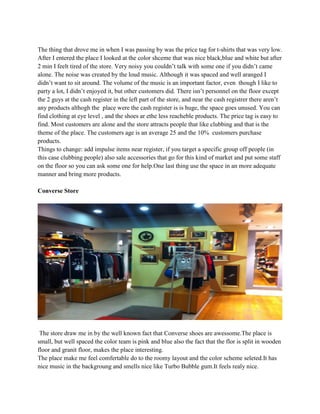 The thing that drove me in when I was passing by was the price tag for t-shirts that was very low.
After I entered the place I looked at the color shceme that was nice black,blue and white but after
2 min I feelt tired of the store. Very noisy you couldn’t talk with some one if you didn’t came
alone. The noise was created by the loud music. Although it was spaced and well aranged I
didn’t want to sit around. The volume of the music is an important factor, even though I like to
party a lot, I didn’t enjoyed it, but other customers did. There isn’t personnel on the floor except
the 2 guys at the cash register in the left part of the store, and near the cash registrer there aren’t
any products althogh the place were the cash register is is huge, the space goes unused. You can
find clothing at eye level , and the shoes ar ethe less reacheble products. The price tag is easy to
find. Most customers are alone and the store attracts people that like clubbing and that is the
theme of the place. The customers age is an average 25 and the 10% customers purchase
products.
Things to change: add impulse items near register, if you target a specific group off people (in
this case clubbing people) also sale accessories that go for this kind of market and put some staff
on the floor so you can ask some one for help.One last thing use the space in an more adequate
manner and bring more products.

Converse Store




 The store draw me in by the well known fact that Converse shoes are awessome.The place is
small, but well spaced the color team is pink and blue also the fact that the flor is split in wooden
floor and granit floor, makes the place interesting.
The place make me feel comfertable do to the roomy layout and the color scheme seleted.It has
nice music in the backgroung and smells nice like Turbo Bubble gum.It feels realy nice.
 