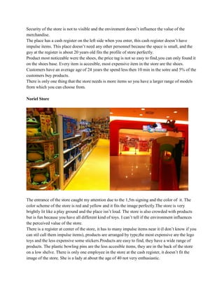 Security of the store is not to visible and the enviroment doesn’t influence the value of the
merchandise.
The place has a cash register on the left side when you enter, this cash register doesn’t have
impulse items. This place doesn’t need any other personnel because the space is small, and the
guy at the register is about 20 years old fits the profile of store perfectly.
Product most noticeable were the shoes, the price tag is not so easy to find,you can only found it
on the shoes base. Every item is accesible, most expensive item in the store are the shoes.
Customers have an average age of 24 years the spend less then 10 min in the sotre and 5% of the
customers buy products.
There is only one thing that the store needs is more items so you have a larger range of models
from which you can choose from.

Noriel Store




The entrance of the store caught my attention due to the 1,5m signing and the color of it. The
color scheme of the store is red and yellow and it fits the image perfectly.The store is very
brightly lit like a play ground and the place isn’t loud. The store is also crowded with products
but is fun because you have all different kind of toys. I can’t tell if the environment influences
the perceived value of the store.
There is a register at center of the store, it has to many impulse items near it (I don’t know if you
can stil call them impulse items), products are arranged by type,the most expensive are the lego
toys and the less expensive some stickers.Products are easy to find, they have a wide range of
products. The plastic bowling pins are the less accesible items, they are in the back of the store
on a low shelve. There is only one employee in the store at the cash register, it doesn’t fit the
image of the store. She is a lady at about the age of 40 not very enthusiastic.
 