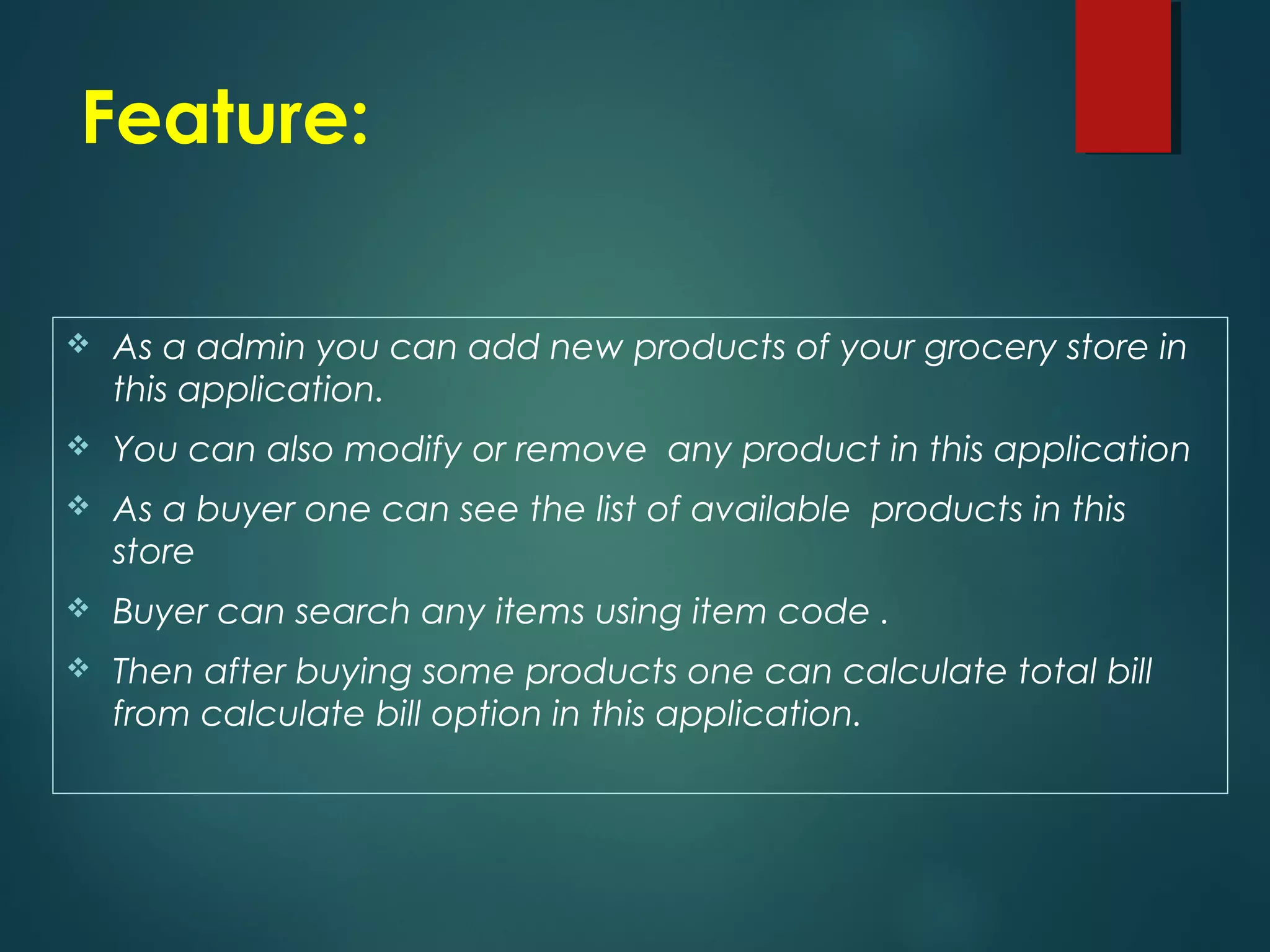 Feature:
As a admin you can add new products of your grocery store in
this application.
You can also modify or remove any product in this application
As a buyer one can see the list of available products in this
store
Buyer can search any items using item code .
Then after buying some products one can calculate total bill
from calculate bill option in this application.