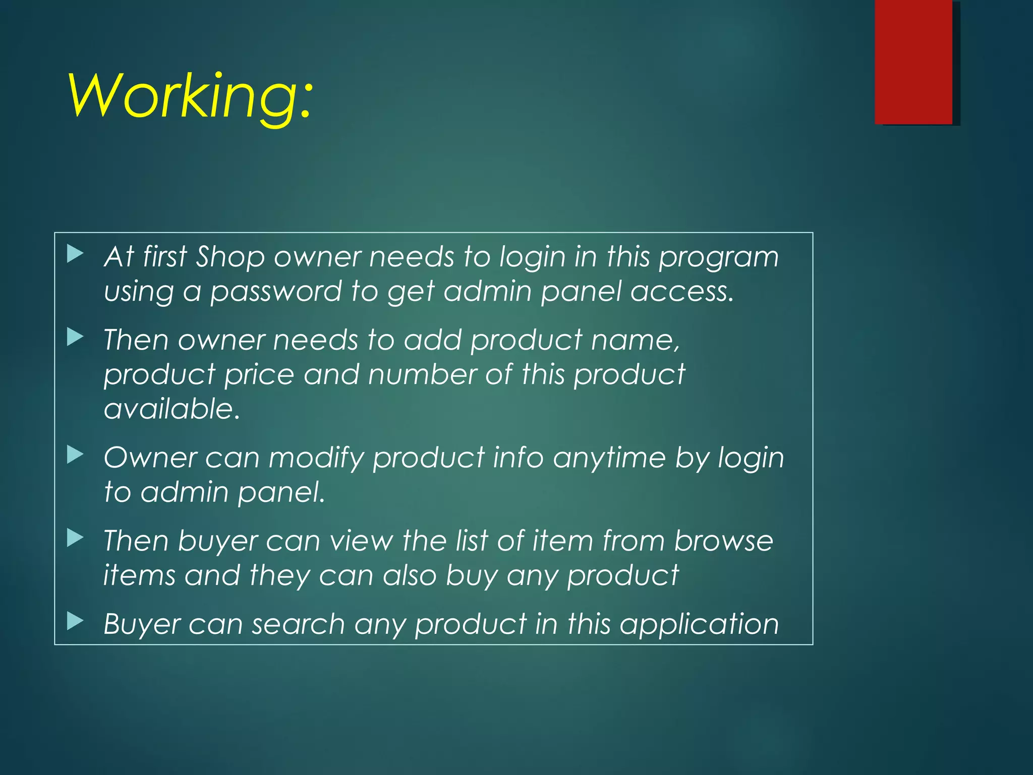 Working:
At first Shop owner needs to login in this program
using a password to get admin panel access.
Then owner needs to add product name,
product price and number of this product
available.
Owner can modify product info anytime by login
to admin panel.
Then buyer can view the list of item from browse
items and they can also buy any product
Buyer can search any product in this application