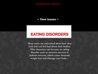 English Honors 4 Project ~ Teen Issues ~ Eating disorders Many teens are concerned about how they look and can feel bad about their bodies. This obsession can become an eating disorder such as anorexia nervosa or bulimia nervosa, which cause dramatic weight loss and damage your body… 