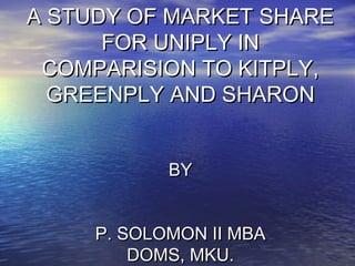 A STUDY OF MARKET SHARE
      FOR UNIPLY IN
 COMPARISION TO KITPLY,
  GREENPLY AND SHARON


            BY


     P. SOLOMON II MBA
         DOMS, MKU.
 