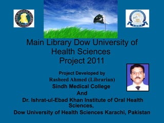 Main Library Dow University of Health Sciences  Project 2011 Project Developed by Rasheed Ahmed (Librarian)   Sindh Medical College  And Dr. Ishrat-ul-Ebad Khan Institute of Oral Health Sciences,  Dow University of Health Sciences Karachi, Pakistan 
