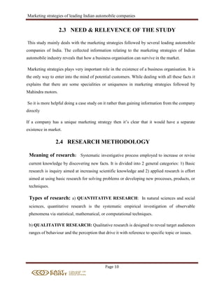 Marketing strategies of leading Indian automobile companies
Page 10
2.3 NEED & RELEVENCE OF THE STUDY
This study mainly deals with the marketing strategies followed by several leading automobile
companies of India. The collected information relating to the marketing strategies of Indian
automobile industry reveals that how a business organisation can survive in the market.
Marketing strategies plays very important role in the existence of a business organisation. It is
the only way to enter into the mind of potential customers. While dealing with all these facts it
explains that there are some specialities or uniqueness in marketing strategies followed by
Mahindra motors.
So it is more helpful doing a case study on it rather than gaining information from the company
directly
If a company has a unique marketing strategy then it’s clear that it would have a separate
existence in market.
2.4 RESEARCH METHODOLOGY
Meaning of research: Systematic investigative process employed to increase or revise
current knowledge by discovering new facts. It is divided into 2 general categories: 1) Basic
research is inquiry aimed at increasing scientific knowledge and 2) applied research is effort
aimed at using basic research for solving problems or developing new processes, products, or
techniques.
Types of research: a) QUANTITATIVE RESEARCH: In natural sciences and social
sciences, quantitative research is the systematic empirical investigation of observable
phenomena via statistical, mathematical, or computational techniques.
b) QUALITATIVE RESEARCH: Qualitative research is designed to reveal target audiences
ranges of behaviour and the perception that drive it with reference to specific topic or issues.
 