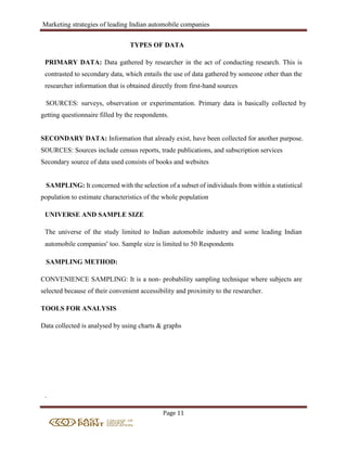 Marketing strategies of leading Indian automobile companies
Page 11
TYPES OF DATA
PRIMARY DATA: Data gathered by researcher in the act of conducting research. This is
contrasted to secondary data, which entails the use of data gathered by someone other than the
researcher information that is obtained directly from first-hand sources
SOURCES: surveys, observation or experimentation. Primary data is basically collected by
getting questionnaire filled by the respondents.
SECONDARY DATA: Information that already exist, have been collected for another purpose.
SOURCES: Sources include census reports, trade publications, and subscription services
Secondary source of data used consists of books and websites
SAMPLING: It concerned with the selection of a subset of individuals from within a statistical
population to estimate characteristics of the whole population
UNIVERSE AND SAMPLE SIZE
The universe of the study limited to Indian automobile industry and some leading Indian
automobile companies’ too. Sample size is limited to 50 Respondents
SAMPLING METHOD:
CONVENIENCE SAMPLING: It is a non- probability sampling technique where subjects are
selected because of their convenient accessibility and proximity to the researcher.
TOOLS FOR ANALYSIS
Data collected is analysed by using charts & graphs
.
 
