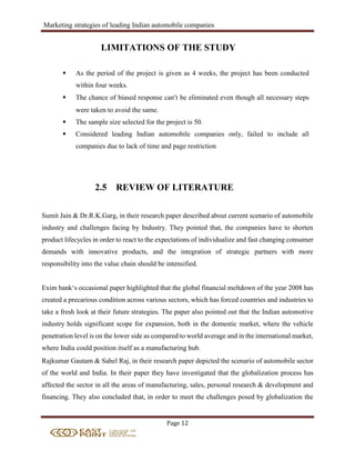 Marketing strategies of leading Indian automobile companies
Page 12
LIMITATIONS OF THE STUDY
 As the period of the project is given as 4 weeks, the project has been conducted
within four weeks.
 The chance of biased response can’t be eliminated even though all necessary steps
were taken to avoid the same.
 The sample size selected for the project is 50.
 Considered leading Indian automobile companies only, failed to include all
companies due to lack of time and page restriction
2.5 REVIEW OF LITERATURE
Sumit Jain & Dr.R.K.Garg, in their research paper described about current scenario of automobile
industry and challenges facing by Industry. They pointed that, the companies have to shorten
product lifecycles in order to react to the expectations of individualize and fast changing consumer
demands with innovative products, and the integration of strategic partners with more
responsibility into the value chain should be intensified.
Exim bank‘s occasional paper highlighted that the global financial meltdown of the year 2008 has
created a precarious condition across various sectors, which has forced countries and industries to
take a fresh look at their future strategies. The paper also pointed out that the Indian automotive
industry holds significant scope for expansion, both in the domestic market, where the vehicle
penetration level is on the lower side as compared to world average and in the international market,
where India could position itself as a manufacturing hub.
Rajkumar Gautam & Sahel Raj, in their research paper depicted the scenario of automobile sector
of the world and India. In their paper they have investigated that the globalization process has
affected the sector in all the areas of manufacturing, sales, personal research & development and
financing. They also concluded that, in order to meet the challenges posed by globalization the
 