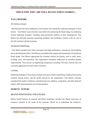 Marketing strategies of leading Indian automobile companies
Page 14
THIS IS WHY THEY ARE STILL RULING INDIAN MARKET...
TATA MOTORS
Advertising strategies
Advertisement has been employed as the foremost tool among the marketing strategies of Tata
motors. Tata Motors were extremely successful in the producing the brand image, by employing
several marketing strategies, including using prominent celebrity as their spokesperson. Tata
Motors has provided numerous pioneering attributes, like installing a camera at the car rear to
provide assistance during reversing.
DevelopmentofBrandImage
. Tata Motors products have been associated with high performance, economical, and durability
due to advertisement efforts. Tata Motors succeeded in the creation and maintenance of a proficient
brand image. Tata Motors appreciated the customer reasons for buying, such as need, status,
soothing, style, and innovation. The organization constantly endeavours to introduce product
improvements. They possess an engineering competence exceeding 100 years, and are thus can
accurately appreciate the need of their customers.
CostPolicy
Marketing strategies of Tata motors include strict price control, maintaining a balance between the
customer buying power, and the profits desired by the organization. Tata Motors seriously
considered the market conditions, manufacturing cost, inflation, competition, and other financial
aspects while determining the cost of their products
MARUTI SUZUKI
BRAND POSITIONING STRATEGIES
Maruti Suzuki believes in research and before launching a product the Maruti team does an
extensive research on the needs of the customer. Maruti try to understand the customer‘s
 