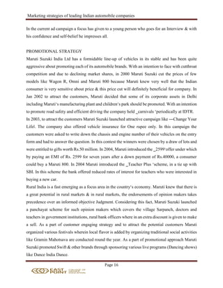 Marketing strategies of leading Indian automobile companies
Page 16
In the current ad campaign a focus has given to a young person who goes for an Interview & with
his confidence and self-belief he impresses all.
PROMOTIONAL STRATEGY
Maruti Suzuki India Ltd has a formidable line-up of vehicles in its stable and has been quite
aggressive about promoting each of its automobile brands. With an intention to face with cutthroat
competition and due to declining market shares, in 2000 Maruti Suzuki cut the prices of few
models like Wagon R, Omni and Maruti 800 because Maruti knew very well that the Indian
consumer is very sensitive about price & this price cut will definitely beneficial for company. In
Jan 2002 to attract the customers, Maruti decided that some of its corporate assets in Delhi
including Maruti‘s manufacturing plant and children‘s park should be promoted. With an intention
to promote road safety and efficient driving the company held ‗carnivals ‘periodically at IDTR.
In 2003, to attract the customers Maruti Suzuki launched attractive campaign like ―Change Your
Life‖. The company also offered vehicle insurance for One rupee only. In this campaign the
customers were asked to write down the chassis and engine number of their vehicles on the entry
form and had to answer the question. In this contest the winners were chosen by a draw of lots and
were entitled to gifts worth Rs.50 million. In 2004, Maruti introduced the ‗2599‘offer under which
by paying an EMI of Rs. 2599 for seven years after a down payment of Rs.40000, a consumer
could buy a Maruti 800. In 2004 Maruti introduced the ‗Teacher Plus ‘scheme, in a tie up with
SBI. In this scheme the bank offered reduced rates of interest for teachers who were interested in
buying a new car.
Rural India is a fast emerging as a focus area in the country‘s economy. Maruti knew that there is
a great potential in rural markets & in rural markets, the endorsements of opinion makers takes
precedence over an informed objective Judgment. Considering this fact, Maruti Suzuki launched
a panchayat scheme for such opinion makers which covers the village Sarpanch, doctors and
teachers in government institutions, rural bank officers where in an extra discount is given to make
a sell. As a part of customer engaging strategy and to attract the potential customers Maruti
organized various festivals wherein local flavor is added by organizing traditional social activities
like Gramin Mahotsava are conducted round the year. As a part of promotional approach Maruti
Suzuki promoted Swift & other brands through sponsoring various live programs (Dancing shows)
like Dance India Dance.
 