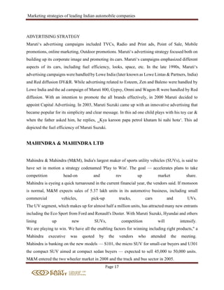 Marketing strategies of leading Indian automobile companies
Page 17
ADVERTISING STRATEGY
Maruti‘s advertising campaigns included TVCs, Radio and Print ads, Point of Sale, Mobile
promotions, online marketing, Outdoor promotions. Maruti‘s advertising strategy focused both on
building up its corporate image and promoting its cars. Maruti‘s campaigns emphasized different
aspects of its cars, including fuel efficiency, looks, space, etc. In the late 1990s, Maruti‘s
advertising campaigns were handled by Lowe India (later known as Lowe Lintas & Partners, India)
and Red diffusion DY&R. While advertising related to Esteem, Zen and Baleno were handled by
Lowe India and the ad campaign of Maruti 800, Gypsy, Omni and Wagon-R were handled by Red
diffusion. With an intention to promote the all brands effectively, in 2000 Maruti decided to
appoint Capital Advertising. In 2003, Maruti Suzuki came up with an innovative advertising that
became popular for its simplicity and clear message. In this ad one child plays with his toy car &
when the father asked him, he replies, ‗Kya karoon papa petrol khatam hi nahi hota‘. This ad
depicted the fuel efficiency of Maruti Suzuki.
MAHINDRA & MAHINDRA LTD
Mahindra & Mahindra (M&M), India's largest maker of sports utility vehicles (SUVs), is said to
have set in motion a strategy codenamed 'Play to Win'. The goal — accelerates plans to take
competition head-on and rev up market share.
Mahindra is eyeing a quick turnaround in the current financial year, the vendors said. If monsoon
is normal, M&M expects sales of 5.37 lakh units in its automotive business, including small
commercial vehicles, pick-up trucks, cars and UVs.
The UV segment, which makes up for almost half a million units, has attracted many new entrants
including the Eco Sport from Ford and Renault's Duster. With Maruti Suzuki, Hyundai and others
lining up new SUVs, competition will intensify.
We are playing to win. We have all the enabling factors for winning including right products," a
Mahindra executive was quoted by the vendors who attended the meeting.
Mahindra is banking on the new models — S101, the micro SUV for small-car buyers and U301
the compact SUV aimed at compact sedan buyers — expected to sell 45,000 to 50,000 units.
M&M entered the two wheeler market in 2008 and the truck and bus sector in 2005.
 