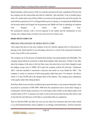 Marketing strategies of leading Indian automobile companies
Page 18
Rajesh Jejurikar, chief executive of the two-wheeler and tractor division, explained at Warsaw that
the company has the wherewithal and what he called the "nuts and bolts" to be a sizeable player
with a 5% market share and a billion dollars in revenue for the group by the end of the decade. He
said with the acquisition of 51% of Peugeot Motorcycles in January, it would push the M&M brand
for the mass market and Peugeot for the premium end. M&M will look at expanding its footprint
with Peugeot in Africa and Southeast Asia.
On commercial vehicles, with a revival expected in the market and the introduction of new
variants, the company hopes to break even in the next two to three years.
HERO MOTO CORP LTD
PRICING STRATEGIES OF HERO MOTO CORP
Hero argues that they are the only company in the two wheeler segment that is in the process of
passing on the whole benefit of cost advantage achieved as a result of the increased localization
levels of up to 60% to the customers.
The company are in the process of keeping their product increasing popular and affordable. The
company keeps telling its customers to think about Quality rather than price. Further if one talks
about the changes in the price in the last three years, the prices have never been changed except
the budgets except once in APRIL 2011,when the company started off with their “celebration
offer”, and thus decided to sanctioned a discount and curtail on every Model Rs 1001-. The
company is surely in a business of delivering quality rather than price. For instance the Boxer,
which is of only 29,990 and is the cheapest bike of the industry. The company gives importance
to the quality rather than cheap products.
Well Hero Moto Corp has bikes at different price point but there is one common thing that is they
are priced at a premium of INR 2000- 3000 from the competitors and it seems their strategy is
working fine with the target customers as it is the largest seller of bikes in the Indian market with
a market share of 48 % .Customers are ready to sell out the extra money because they believe and
its fact that the fuel efficiency of the bikes is much better than its competitors.
Thus we find that HML has bikes for every one for entry level customers they have dawn which
is a no frill attached product whose emphasis is on mileage with performance .And for customers
 