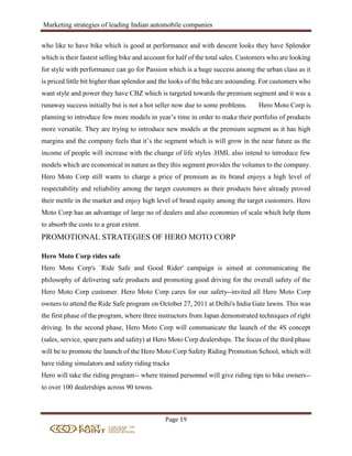 Marketing strategies of leading Indian automobile companies
Page 19
who like to have bike which is good at performance and with descent looks they have Splendor
which is their fastest selling bike and account for half of the total sales. Customers who are looking
for style with performance can go for Passion which is a huge success among the urban class as it
is priced little bit higher than splendor and the looks of the bike are astounding. For customers who
want style and power they have CBZ which is targeted towards the premium segment and it was a
runaway success initially but is not a hot seller now due to some problems. Hero Moto Corp is
planning to introduce few more models in year’s time in order to make their portfolio of products
more versatile. They are trying to introduce new models at the premium segment as it has high
margins and the company feels that it’s the segment which is will grow in the near future as the
income of people will increase with the change of life styles .HML also intend to introduce few
models which are economical in nature as they this segment provides the volumes to the company.
Hero Moto Corp still wants to charge a price of premium as its brand enjoys a high level of
respectability and reliability among the target customers as their products have already proved
their mettle in the market and enjoy high level of brand equity among the target customers. Hero
Moto Corp has an advantage of large no of dealers and also economies of scale which help them
to absorb the costs to a great extent.
PROMOTIONAL STRATEGIES OF HERO MOTO CORP
Hero Moto Corp rides safe
Hero Moto Corp's `Ride Safe and Good Rider' campaign is aimed at communicating the
philosophy of delivering safe products and promoting good driving for the overall safety of the
Hero Moto Corp customer. Hero Moto Corp cares for our safety--invited all Hero Moto Corp
owners to attend the Ride Safe program on October 27, 2011 at Delhi's India Gate lawns. This was
the first phase of the program, where three instructors from Japan demonstrated techniques of right
driving. In the second phase, Hero Moto Corp will communicate the launch of the 4S concept
(sales, service, spare parts and safety) at Hero Moto Corp dealerships. The focus of the third phase
will be to promote the launch of the Hero Moto Corp Safety Riding Promotion School, which will
have riding simulators and safety riding tracks
Hero will take the riding program-- where trained personnel will give riding tips to bike owners--
to over 100 dealerships across 90 towns.
 