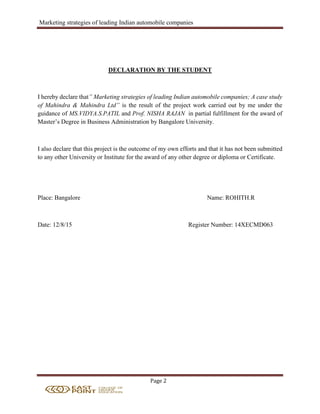 Marketing strategies of leading Indian automobile companies
Page 2
DECLARATION BY THE STUDENT
I hereby declare that” Marketing strategies of leading Indian automobile companies; A case study
of Mahindra & Mahindra Ltd” is the result of the project work carried out by me under the
guidance of MS.VIDYA.S.PATIL and Prof. NISHA RAJAN in partial fulfillment for the award of
Master’s Degree in Business Administration by Bangalore University.
I also declare that this project is the outcome of my own efforts and that it has not been submitted
to any other University or Institute for the award of any other degree or diploma or Certificate.
Place: Bangalore Name: ROHITH.R
Date: 12/8/15 Register Number: 14XECMD063
 