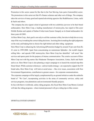 Marketing strategies of leading Indian automobile companies
Page 20
Promotion in this sector cannot be like that in the Fast Moving Auto parts (Automobile) sector.
The promotions in this sector are like 0% finance schemes and other sort of things. The company
takes the services of many good and reputed advertising agencies like Reddifuusion, Lintas, sachi
& Sachi and others.
The company has also signed a kind of agreement with two celebrities just now to be their brand
ambassadors. Hero Moto Corp, a leading manufacturer of motorcycles, has roped in film actor
Hrithik Roshan and captain of Indian Cricket team Sourav Ganguly as its brand ambassadors for
three years till 2003.
At Hero Moto Corp , their goal is not only to sell the customer a bike, but also to help him at every
step of the way in making the correct riding decisions. Assisting him in making the right judgments
on the road, and helping him to choose the right helmet and other riding equipment.
Hero Moto Corp is enhancing the Advertising &Promotion budget by around 35 per cent from Rs
41 crore in 1999-2000. Apart from concentrating on mainstream Splendor-- the world's largest
selling bike-- and upscale CBZ motorcycles, Hero Moto Corp has identified ``soft areas'' like
services and spares parts for the purpose of intense communication. The creative account of Hero
Moto Corp rest with big names like Hindustan Thompson Association, Lintas, Sachi and Sachi
and so on. Hero Moto Corp is also planning a major campaign to re-launch the restyled step-thru
Street Smart. While customer references-- and not media strategy-- are expected to support the CD
brand sales, Hero Moto Corp will look at social areas -- like civic issues, association with Non
Government Organizations, contribution to greener causes-- for corporate communications.
The corporate campaign will be largely complemented by on-ground initiatives under the umbrella
brand of ``We Care'', incorporating activities in the arena of community services, safety and
services programs, tree-plantations and environmental-friendly projects.
In line with Hero's worldwide, safety riding program, this fiscal Hero Moto Corp Motors Limited
will take the riding programs-- where trained personnel will give riding tips to bike owners
SPORTS & ENTERTAINMENT
 