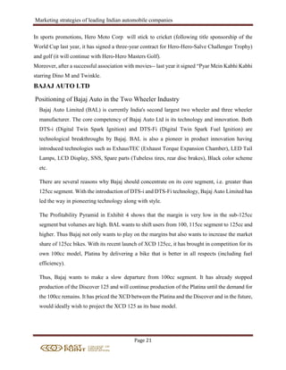 Marketing strategies of leading Indian automobile companies
Page 21
In sports promotions, Hero Moto Corp will stick to cricket (following title sponsorship of the
World Cup last year, it has signed a three-year contract for Hero-Hero-Salve Challenger Trophy)
and golf (it will continue with Hero-Hero Masters Golf).
Moreover, after a successful association with movies-- last year it signed “Pyar Mein Kabhi Kabhi
starring Dino M and Twinkle.
BAJAJ AUTO LTD
Positioning of Bajaj Auto in the Two Wheeler Industry
Bajaj Auto Limited (BAL) is currently India's second largest two wheeler and three wheeler
manufacturer. The core competency of Bajaj Auto Ltd is its technology and innovation. Both
DTS-i (Digital Twin Spark Ignition) and DTS-Fi (Digital Twin Spark Fuel Ignition) are
technological breakthroughs by Bajaj. BAL is also a pioneer in product innovation having
introduced technologies such as ExhausTEC (Exhaust Torque Expansion Chamber), LED Tail
Lamps, LCD Display, SNS, Spare parts (Tubeless tires, rear disc brakes), Black color scheme
etc.
There are several reasons why Bajaj should concentrate on its core segment, i.e. greater than
125cc segment. With the introduction of DTS-i and DTS-Fi technology, Bajaj Auto Limited has
led the way in pioneering technology along with style.
The Profitability Pyramid in Exhibit 4 shows that the margin is very low in the sub-125cc
segment but volumes are high. BAL wants to shift users from 100, 115cc segment to 125cc and
higher. Thus Bajaj not only wants to play on the margins but also wants to increase the market
share of 125cc bikes. With its recent launch of XCD 125cc, it has brought in competition for its
own 100cc model, Platina by delivering a bike that is better in all respects (including fuel
efficiency).
Thus, Bajaj wants to make a slow departure from 100cc segment. It has already stopped
production of the Discover 125 and will continue production of the Platina until the demand for
the 100cc remains. It has priced the XCD between the Platina and the Discover and in the future,
would ideally wish to project the XCD 125 as its base model.
 