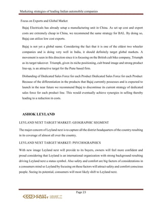 Marketing strategies of leading Indian automobile companies
Page 23
Focus on Exports and Global Market
Bajaj Electricals has already setup a manufacturing unit in China. As set up cost and export
costs are extremely cheap in China, we recommend the same strategy for BAL. By doing so,
Bajaj can utilize low cost exports.
Bajaj is not yet a global name. Considering the fact that it is one of the oldest two wheeler
companies and is doing very well in India, it should definitely target global markets. A
movement is seen in this direction since it is focusing on the British cult bike company, Triumph
as its target takeover. Triumph, given its niche positioning, cult brand image and strong product
line-up, is an attractive target for the Pune based firm.
Disbanding of Dedicated Sales Force for each Product Dedicated Sales Force for each Product
Because of the differentiation in the products that Bajaj currently possesses and is expected to
launch in the near future we recommend Bajaj to discontinue its current strategy of dedicated
sales force for each product line. This would eventually achieve synergies in selling thereby
leading to a reduction in costs.
ASHOK LEYLAND
LEYLAND NEXT TARGET MARKET: GEOGRAPHIC SEGMENT
The major concern of Leyland next is to capture all the district headquarters of the country resulting
in its coverage of almost all over the country.
LEYLAND NEXT TARGET MARKET: PSYCHOGRAPHICS
With new image Leyland next will provide to its buyers, owners will feel more confident and
proud considering that Leyland is an international organization with strong background resulting
driving Leyland next a status symbol. Also safety and comfort are big factors of considerations in
a consumers mind so Leyland by focusing on these factors will attract safety and comfort conscious
people. Seeing its potential, consumers will most likely shift to Leyland next.
 