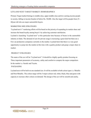 Marketing strategies of leading Indian automobile companies
Page 24
LEYLAND NEXT TARGET MARKET: DEMOGRAPHICS
Primary Target market belongs to middle class, upper middle class and low earning income people
in society, falling in income bracket of below Rs. 50,000. Also the target will be people from 25 -
60year old who are major automobile buyers.
MARKETING MIX STRATEGIES
“Leyland next’s” marketing efforts will be based on the priority of expanding its market share and
increase the brand loyalty among buyer’s by achieving customer satisfaction.
Leyland is launching “Leyland next” at this particular time because of boom in the automobile
industry in India. The demand of cars for private usage is increasing a great deal but there are a
Few car production companies currently in the market. Leyland feels that there is a very good
opportunity to jump into the market at this time with a quality product and grasp a major share in
market.
PRODUCT STRATEGIES
The name of the car will be “Leyland next”. It should be a highly quality product focusing on
Three important parameters of economy, safety and comfort to compete the major competitors
In the market i.e. Suzuki and Toyota.
PACKAGING
Leyland next will be built on one standard size. It will be available in both colour types i.e. Metallic
and Non-Metallic. The colour range will be 5 major colours red, white, black, blue and green with
capacity to increase other colours on demand. The design of the car will be smooth and catchy.
 