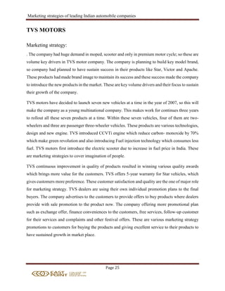Marketing strategies of leading Indian automobile companies
Page 25
TVS MOTORS
Marketing strategy:
. The company had huge demand in moped, scooter and only in premium motor cycle; so these are
volume key drivers in TVS motor company. The company is planning to build key model brand,
so company had planned to have sustain success in their products like Star, Victor and Apache.
These products had made brand image to maintain its success and these success made the company
to introduce the new products in the market. These are key volume drivers and their focus to sustain
their growth of the company.
TVS motors have decided to launch seven new vehicles at a time in the year of 2007, so this will
make the company as a young multinational company. This makes work for continues three years
to rollout all these seven products at a time. Within these seven vehicles, four of them are two-
wheelers and three are passenger three-wheeler vehicles. These products are various technologies,
design and new engine. TVS introduced CCVTi engine which reduce carbon- monoxide by 70%
which make green revolution and also introducing Fuel injection technology which consumes less
fuel. TVS motors first introduce the electric scooter due to increase in fuel price in India. These
are marketing strategies to cover imagination of people.
TVS continuous improvement in quality of products resulted in winning various quality awards
which brings more value for the customers. TVS offers 5-year warranty for Star vehicles, which
gives customers more preference. These customer satisfaction and quality are the one of major role
for marketing strategy. TVS dealers are using their own individual promotion plans to the final
buyers. The company advertises to the customers to provide offers to buy products where dealers
provide with sale promotion to the product now. The company offering more promotional plan
such as exchange offer, finance conveniences to the customers, free services, follow-up customer
for their services and complaints and other festival offers. These are various marketing strategy
promotions to customers for buying the products and giving excellent service to their products to
have sustained growth in market place.
 