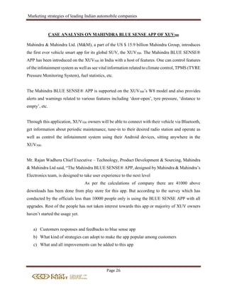 Marketing strategies of leading Indian automobile companies
Page 26
CASE ANALYSIS ON MAHINDRA BLUE SENSE APP OF XUV500
Mahindra & Mahindra Ltd. (M&M), a part of the US $ 15.9 billion Mahindra Group, introduces
the first ever vehicle smart app for its global SUV, the XUV500. The Mahindra BLUE SENSE®
APP has been introduced on the XUV500 in India with a host of features. One can control features
of the infotainment system as well as see vital information related to climate control, TPMS (TYRE
Pressure Monitoring System), fuel statistics, etc.
The Mahindra BLUE SENSE® APP is supported on the XUV500’s W8 model and also provides
alerts and warnings related to various features including ‘door-open’, tyre pressure, ‘distance to
empty’, etc.
Through this application, XUV500 owners will be able to connect with their vehicle via Bluetooth,
get information about periodic maintenance, tune-in to their desired radio station and operate as
well as control the infotainment system using their Android devices, sitting anywhere in the
XUV500.
Mr. Rajan Wadhera Chief Executive – Technology, Product Development & Sourcing, Mahindra
& Mahindra Ltd said, “The Mahindra BLUE SENSE® APP, designed by Mahindra & Mahindra’s
Electronics team, is designed to take user experience to the next level
As per the calculations of company there are 41000 above
downloads has been done from play store for this app. But according to the survey which has
conducted by the officials less than 10000 people only is using the BLUE SENSE APP with all
upgrades. Rest of the people has not taken interest towards this app or majority of XUV owners
haven’t started the usage yet.
a) Customers responses and feedbacks to blue sense app
b) What kind of strategies can adopt to make the app popular among customers
c) What and all improvements can be added to this app
 