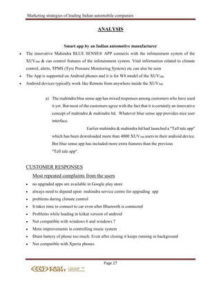 Marketing strategies of leading Indian automobile companies
Page 27
ANALYSIS
Smart app by an Indian automotive manufacturer
 The innovative Mahindra BLUE SENSE® APP connects with the infotainment system of the
XUV500 & can control features of the infotainment system. Vital information related to climate
control, alerts, TPMS (Tyre Pressure Monitoring System) etc can also be seen
 The App is supported on Android phones and it is for W8 model of the XUV500
 Android devices typically work like Remote from anywhere inside the XUV500
a) The mahindra blue sense app has mixed responses among customers who have used
it yet. But most of the customers agree with the fact that it is certainly an innovative
concept of mahindra & mahindra ltd. Whatever blue sense app provides nice user
interface.
Earlier mahindra & mahindra ltd had launched a “Tell tale app”
which has been downloaded more than 4000 XUV500 users in their android device.
But blue sense app has included more extra features than the previous
“Tell tale app”.
CUSTOMER RESPONSES
Most repeated complaints from the users
 no upgraded apps are available in Google play store
 always need to depend upon mahindra service centre for upgrading app
 problems during climate control
 It takes time to connect to car even after Bluetooth is connected
 Problems while loading in kitkat version of android
 Not compatible with windows 6 and windows 7
 More improvements in controlling music system
 Drain battery of phone too much. Even after closing it keeps running in background
 Not compatible with Xperia phones
 