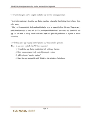Marketing strategies of leading Indian automobile companies
Page 28
b) Several strategies can be adopt to make the app popular among customers
* inform the customers about the app during purchase only rather than letting them to know from
other users.
* Many of the automobile dealers of mahindra ltd have no idea still about this app. They are very
conscious in all area of sales and services. But apart from that they don’t have any idea about this
app .so let them to study about blue sense app also provide guidelines to explain it before
customers.
c) Still blue sense app requires improvements as per customer’s opinions.
Like a) add more controls like AC blower control
b) Upgrade the app during certain intervals with new features
c) More improvements while controlling music system
d) Add option to “save fm stations”
e) Make the app compatible with Windows 6 & windows 7 platforms
 