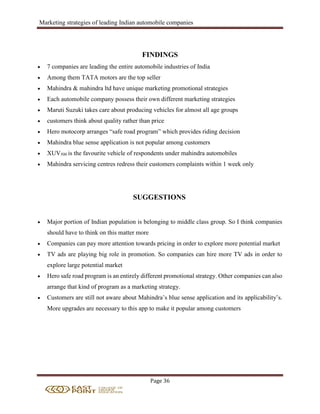 Marketing strategies of leading Indian automobile companies
Page 36
FINDINGS
 7 companies are leading the entire automobile industries of India
 Among them TATA motors are the top seller
 Mahindra & mahindra ltd have unique marketing promotional strategies
 Each automobile company possess their own different marketing strategies
 Maruti Suzuki takes care about producing vehicles for almost all age groups
 customers think about quality rather than price
 Hero motocorp arranges “safe road program” which provides riding decision
 Mahindra blue sense application is not popular among customers
 XUV500 is the favourite vehicle of respondents under mahindra automobiles
 Mahindra servicing centres redress their customers complaints within 1 week only
SUGGESTIONS
 Major portion of Indian population is belonging to middle class group. So I think companies
should have to think on this matter more
 Companies can pay more attention towards pricing in order to explore more potential market
 TV ads are playing big role in promotion. So companies can hire more TV ads in order to
explore large potential market
 Hero safe road program is an entirely different promotional strategy. Other companies can also
arrange that kind of program as a marketing strategy.
 Customers are still not aware about Mahindra’s blue sense application and its applicability’s.
More upgrades are necessary to this app to make it popular among customers
 