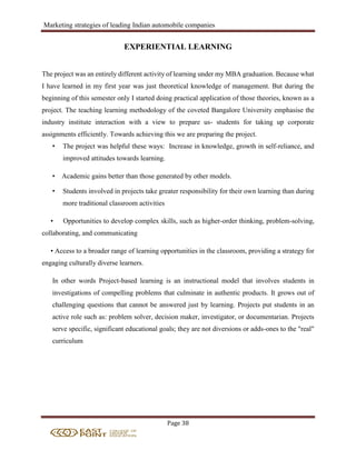 Marketing strategies of leading Indian automobile companies
Page 38
EXPERIENTIAL LEARNING
The project was an entirely different activity of learning under my MBA graduation. Because what
I have learned in my first year was just theoretical knowledge of management. But during the
beginning of this semester only I started doing practical application of those theories, known as a
project. The teaching learning methodology of the coveted Bangalore University emphasise the
industry institute interaction with a view to prepare us- students for taking up corporate
assignments efficiently. Towards achieving this we are preparing the project.
• The project was helpful these ways: Increase in knowledge, growth in self-reliance, and
improved attitudes towards learning.
• Academic gains better than those generated by other models.
• Students involved in projects take greater responsibility for their own learning than during
more traditional classroom activities
• Opportunities to develop complex skills, such as higher-order thinking, problem-solving,
collaborating, and communicating
• Access to a broader range of learning opportunities in the classroom, providing a strategy for
engaging culturally diverse learners.
In other words Project-based learning is an instructional model that involves students in
investigations of compelling problems that culminate in authentic products. It grows out of
challenging questions that cannot be answered just by learning. Projects put students in an
active role such as: problem solver, decision maker, investigator, or documentarian. Projects
serve specific, significant educational goals; they are not diversions or adds-ones to the "real"
curriculum
 