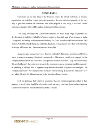 Marketing strategies of leading Indian automobile companies
Page 39
CONCLUSION
Customers are the real king of the business world. To attract customers, a business
organisation has to follow certain marketing strategies. Because marketing strategies is the only
way to gain the attention of customers. The main purpose of this study is to know various
marketing strategies followed by leading Indian automobile company
This study concludes that Automobile industry has faced wide range of growths and
developments in its history. It had lot of improvements in almost all area. When it comes to India,
7 companies are leading Indian automobile industry. I.e. Tata, Maruti Suzuki, hero motocorp, TVS
motors, Ashokh Leyland, Bajaj, and Mahindra. Each and every company have their own marketing
strategies, which may vary from one company to another.
As per my case study, what I have done on Mahindra’s Blue sense application of XUV500
it was an innovative concept of mahindra automobiles. Also was an entirely new concept. But the
company failed to reach this innovative concept in the mind of customers. They were aware about
this app but haven’t shown the urge to use it. I n common words no one understand the necessity
or speciality of this app. This is happened only because of the lack of promotional strategies. The
company itself hasn’t shown any interest to make it popular among its customers. They don’t have
any ad on this also. So it hasn’t reached in the attention of many people.
So I can conclude that whenever a company take an initiative approach either in their
products or service that should be informed to each and every customer through advertisements.
Otherwise their efforts wouldn’t have luck to be a success.
 