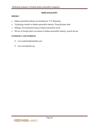 Marketing strategies of leading Indian automobile companies
Page 40
BIBILIOGRAPHY
BOOKS:
 Indian automobile industry an introduction- T.P. Rajmohan
 Technology transfer in Indian automobile industry- Pramod kumar sahu
 Mileage. Environmental rating of Indian automobile sector
 Drivers of foreign direct investment in Indian automobile industry- jaswal shivani
INTERNET AND WEBSITE
 www.mahindra&mahindra.com
 www.enwikipedia.org
 