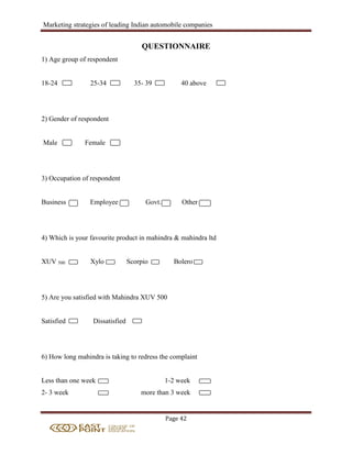 Marketing strategies of leading Indian automobile companies
Page 42
QUESTIONNAIRE
1) Age group of respondent
18-24 25-34 35- 39 40 above
2) Gender of respondent
Male Female
3) Occupation of respondent
Business Employee Govt. Other
4) Which is your favourite product in mahindra & mahindra ltd
XUV 500 Xylo Scorpio Bolero
5) Are you satisfied with Mahindra XUV 500
Satisfied Dissatisfied
6) How long mahindra is taking to redress the complaint
Less than one week 1-2 week
2- 3 week more than 3 week
 