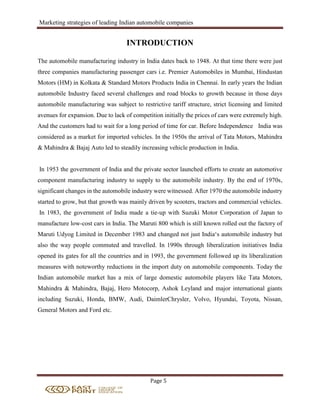 Marketing strategies of leading Indian automobile companies
Page 5
INTRODUCTION
The automobile manufacturing industry in India dates back to 1948. At that time there were just
three companies manufacturing passenger cars i.e. Premier Automobiles in Mumbai, Hindustan
Motors (HM) in Kolkata & Standard Motors Products India in Chennai. In early years the Indian
automobile Industry faced several challenges and road blocks to growth because in those days
automobile manufacturing was subject to restrictive tariff structure, strict licensing and limited
avenues for expansion. Due to lack of competition initially the prices of cars were extremely high.
And the customers had to wait for a long period of time for car. Before Independence India was
considered as a market for imported vehicles. In the 1950s the arrival of Tata Motors, Mahindra
& Mahindra & Bajaj Auto led to steadily increasing vehicle production in India.
In 1953 the government of India and the private sector launched efforts to create an automotive
component manufacturing industry to supply to the automobile industry. By the end of 1970s,
significant changes in the automobile industry were witnessed. After 1970 the automobile industry
started to grow, but that growth was mainly driven by scooters, tractors and commercial vehicles.
In 1983, the government of India made a tie-up with Suzuki Motor Corporation of Japan to
manufacture low-cost cars in India. The Maruti 800 which is still known rolled out the factory of
Maruti Udyog Limited in December 1983 and changed not just India‘s automobile industry but
also the way people commuted and travelled. In 1990s through liberalization initiatives India
opened its gates for all the countries and in 1993, the government followed up its liberalization
measures with noteworthy reductions in the import duty on automobile components. Today the
Indian automobile market has a mix of large domestic automobile players like Tata Motors,
Mahindra & Mahindra, Bajaj, Hero Motocorp, Ashok Leyland and major international giants
including Suzuki, Honda, BMW, Audi, DaimlerChrysler, Volvo, Hyundai, Toyota, Nissan,
General Motors and Ford etc.
 