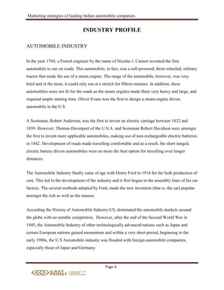 Marketing strategies of leading Indian automobile companies
Page 6
INDUSTRY PROFILE
AUTOMOBILE INDUSTRY
In the year 1769, a French engineer by the name of Nicolas J. Cannot invented the first
automobile to run on roads. This automobile, in fact, was a self-powered, three-wheeled, military
tractor that made the use of a steam engine. The range of the automobile, however, was very
brief and at the most, it could only run at a stretch for fifteen minutes. In addition, these
automobiles were not fit for the roads as the steam engines made them very heavy and large, and
required ample starting time. Oliver Evans was the first to design a steam engine driven
automobile in the U.S.
A Scotsman, Robert Anderson, was the first to invent an electric carriage between 1832 and
1839. However, Thomas Davenport of the U.S.A. and Scotsman Robert Davidson were amongst
the first to invent more applicable automobiles, making use of non-rechargeable electric batteries
in 1842. Development of roads made travelling comfortable and as a result, the short ranged,
electric battery driven automobiles were no more the best option for travelling over longer
distances.
The Automobile Industry finally came of age with Henry Ford in 1914 for the bulk production of
cars. This led to the development of the industry and it first begun in the assembly lines of his car
factory. The several methods adopted by Ford, made the new invention (that is, the car) popular
amongst the rich as well as the masses.
According the History of Automobile Industry US, dominated the automobile markets around
the globe with no notable competitors. However, after the end of the Second World War in
1945, the Automobile Industry of other technologically advanced nations such as Japan and
certain European nations gained momentum and within a very short period, beginning in the
early 1980s, the U.S Automobile industry was flooded with foreign automobile companies,
especially those of Japan and Germany.
 
