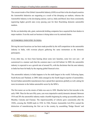 Marketing strategies of leading Indian automobile companies
Page 7
The current trends of the Global Automobile Industry (GOI) reveal that in the developed countries
the Automobile Industries are stagnating as a result of the drooping car markets, whereas the
Automobile Industry in the developing nations, such as, India and Brazil, have been consistently
registering higher growth rates every passing year for their flourishing domestic automobile
markets.
On the car dealership side, giant, nationwide holding companies have acquired the best dealers in
major markets. Even the used car business is being taken over by national chains.
AUTOMOBILE INDUSTRY IN INDIA
Driving the most luxurious car has been made possible by the stiff competition in the automobile
industry in India, with overseas players gathering the same momentum as the domestic
participants.
Every other day, we have been hearing about some new launches, some low cost cars – all
customized in a manner such that the common man is not left behind. In 2009, the automobile
industry is expected to see a growth rate of around 9%, with the disclaimer that the auto industry
in India has been hit badly by the ongoing global financial crisis.
The automobile industry in India happens to be the ninth largest in the world. Following Japan,
South Korea and Thailand, in 2009, India emerged as the fourth largest exporter of automobiles.
Several Indian automobile manufacturers have spread their operations globally as well, asking for
more investments in the Indian automobile sector by the MNCs.
The first motor car on the streets of India was seen in 1898. Mumbai had its first taxicabs in the
early 1900. Then for the next fifty years, cars were imported to satisfy domestic demand. Between
1910 and 20's the automobile industry made a humble beginning by setting up assembly plants in
Mumbai, Calcutta and Chennai. The import/assembly of vehicles grew consistently after the
1920's, crossing the 30,000 mark in 1930. In 1946, Premier Automobile Ltd (PAL) earned the
distinction of manufacturing the first car in the country by assembling 'Dodge Desoto' and
 