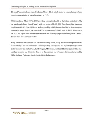 Marketing strategies of leading Indian automobile companies
Page 8
'Plymouth' cars at its Karla plant. Hindustan Motors (HM), which started as a manufacturer of auto
components graduated to manufacture cars in 1949.
MUL introduced 'Marti 800' in 1983 providing a complete facelift to the Indian car industry. The
car was launched as a "people’s car" with a price tag of Rs40, 000. This changed the industry's
profile dramatically. Marti 800 was well accepted by middle income families in the country and
its sales increased from 1,200 units in FY84 to more than 200,000 units in FY99. However in
FY2000, this figure came down to 189,184 units, due to rising competition from Hyundai's 'Santo',
Telco's India and Daewoo's 'Mates'.
Many companies have entered the car manufacturing sector, to tap the middle and premium end
of car industry. The new entrants are Daewoo (Mates), Telco (India) and Hyundai (Santo) in upper
end of economy car market. GM, Ford, Peugeot, Mitsubishi, Honda and Fiat have entered the mid-
sized car segment and Mercedes-Benz is in the premium end of market. Car manufacturers like
Malaysia based Proton are also in line to hit the Indian ramp.
 