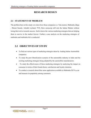 Marketing strategies of leading Indian automobile companies
Page 9
RESEARCH DESIGN
2.1 STATEMENT OF PROBLEM
The problem here in this study is to show how those companies i.e. Tata motors, Mahindra ,Bajaj
, Maruti Suzuki, Ashokh Leyland, TVS, Hero motocorp still rule the Indian Market without
losing their strive towards success. And to know the various marketing strategies that are helping
them to survive in the market forever. Further a case analysis on the marketing strategies of
mahindra and mahindra ltd is conducted.
2.2 OBJECTIVES OF STUDY
 To find out various types of marketing strategies taken by leading Indian Automobile
companies
 To study the post liberalization scenario of the automobile industry in India and the
existing marketing strategies being adopted by the automobile manufacturers.
 . To study the effectiveness of these marketing strategies by analyzing the impact on
consumer in terms of their brand choice, satisfaction and loyalty intention.
 To conduct a research about blue sense application available in Mahindra XUV500 car
and measure its popularity among customers
 