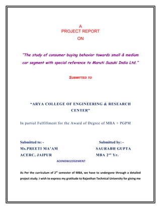 A
PROJECT REPORT
ON

“The study of consumer buying behavior towards small & medium
car segment with special reference to Maruti Suzuki India Ltd.”

SUBMITTED TO

“ARYA COLLEGE OF ENGINEERING & RESEARCH
CENTER”
In partial Fulfillment for the Award of Degree of MBA + PGPM

Submitted to: -

Submitted by: -

Ms.PREETI MA’AM

SAURABH GUPTA

ACERC, JAIPUR

MBA 2 n d Yr.
ACKNOWLEDGEMENT

As Per the curriculum of 2 th semester of MBA, we have to undergone through a detailed
project study. I wish to express my gratitude to Rajasthan Technical University for giving me

 