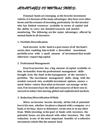 ADVANTAGES OF MUTUAL FUNDS:
     lf mutual funds are emerging as the favorite investment
vehicle, it is because of the many advantages they have over other
forms and the avenues of investing, particularly for the investor
who has limited resources available in terms of capital and
the ability to carry out detailed research and market
monitoring. The following are the major advantages offered by
mutual funds to all investors:

1. Portfolio Diversification:

     Each investor in the fund is a part owner of all the fund's
assets, thus enabling him to hold a diversified investment
portfolio even with a small amount of investment that would
otherwise require big capital.

2. Professional Management:
     Even if an investor has a big amount of capital available to
him, he benefits from the professional management skills
brought in by the fund in the management of the investor's
portfolio. The investment management skills, along with the
needed research into available investment options, ensure a
much better return than what an investor can manage on his
own. Few investors have the skill and resources of their own to
succeed in today’s fast moving, global and sophisticated markets.

3. Reduction/Diversification Of Risk:
      When an investor invests directly, all the risk of potential
loss is his own, whether he places a deposit with a company or a
bank, or he buys share or debenture on his own or in any other
from. While investing in the pool of funds with investors, the
potential losses are also shared with other investors. The risk
reduction is one of the most important benefits of a collective
investment vehicle like the mutual fund.
 