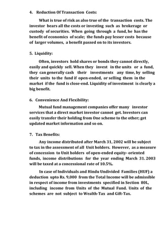 4. Reduction Of Transaction Costs:
     What is true of risk as also true of the transaction costs. The
investor bears all the costs or investing such as brokerage or
custody of securities. When going through a fund, he has the
benefit of economics of scale; the funds pay lesser costs because
of larger volumes, a benefit passed on to its investors.

5. Liquidity:
     Often, investors hold shares or bonds they cannot directly,
easily and quickly sell. When they invest in the units or a fund,
they can generally cash their investments any time, by selling
their units to the fund if open-ended, or selling them in the
market if the fund is close-end. Liquidity of investment is clearly a
big benefit.

6. Convenience And Flexibility:
     Mutual fund management companies offer many investor
services that a direct market investor cannot get. Investors can
easily transfer their holding from One scheme to the other; get
updated market information and so on.

7. Tax Benefits:
      Any income distributed after March 31, 2002 will be subject
to tax in the assessment of all Unit holders. However, as a measure
of concession to Unit holders of open-ended equity- oriented
funds, income distributions for the year ending March 31. 2003
will be taxed at a concessional rate of 10.5%.
      In case of Individuals and Hindu Undivided Families (HUF) a
deduction upto Rs. 9,000 from the Total Income will be admissible
in respect of income from investments specified in Section 80L,
including income from Units of the Mutual Fund. Units of the
schemes are not subject to Wealth-Tax and Gift-Tax.
 