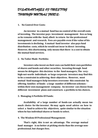 DISADVANTAGES OF INVESTING
THROUGH MUTUAL FUNDS:

1. No Control Over Costs:

      An investor in a mutual fund has no control of the overall costs
of investing. The investor pays investment management fees as long
as he remains with the fund, albeit in return for the professional
management and research. Fees are payable even if the value of his
investments is declining. A mutual fund investor also pays fund
distribution costs, which he would not incur in direct investing.
However, this shortcoming only means that there is a cost to obtain
the mutual fund services.

2. No Tailor-Made Portfolio:

      Investors who invest on their own can build their own portfolios
of shares and bonds and other securities, Investing through fund
means he delegates this decision to the fund managers, The very-
high-net-worth individuals or large corporate investors may find this
to be a constraint in achieving their objectives. However, most
mutual fund managers help investors overcome this constraint by
offering families of funds - a large number of different schemes -
within their own management company. An investor can choose from
different investment plans and constructs a portfolio to his choices.

3. Managing A Portfolio Of Funds:

      Availability of a large number of funds can actually mean too
much choice for the investor. He may again need advice on how to
select a fund to achieve his objectives, quite similar to the situation
when he has individual shares or bonds to select.

4. The Wisdom Of Professional Management:
                                                                2
                                                                0
     That's right, this is not an advantage. The average mutual 2
fund manager is no better at picking stocks than the average non-
                                                                0
professional, but charges fees.
 