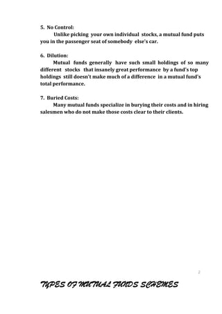 5. No Control:
      Unlike picking your own individual stocks, a mutual fund puts
you in the passenger seat of somebody else's car.

6. Dilution:
      Mutual funds generally have such small holdings of so many
different stocks that insanely great performance by a fund's top
holdings still doesn't make much of a difference in a mutual fund's
total performance.

7. Buried Costs:
     Many mutual funds specialize in burying their costs and in hiring
salesmen who do not make those costs clear to their clients.




                                                                 2
                                                                 1
                                                                 2
TYPES OF MUTUAL FUNDS SCHEMES                                    1
 