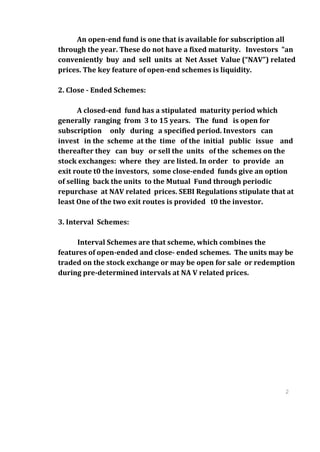 An open-end fund is one that is available for subscription all
through the year. These do not have a fixed maturity. Investors "an
conveniently buy and sell units at Net Asset Value (“NAV”) related
prices. The key feature of open-end schemes is liquidity.

2. Close - Ended Schemes:

      A closed-end fund has a stipulated maturity period which
generally ranging from 3 to 15 years. The fund is open for
subscription only during a specified period. Investors can
invest in the scheme at the time of the initial public issue and
thereafter they can buy or sell the units of the schemes on the
stock exchanges: where they are listed. In order to provide an
exit route t0 the investors, some close-ended funds give an option
of selling back the units to the Mutual Fund through periodic
repurchase at NAV related prices. SEBI Regulations stipulate that at
least One of the two exit routes is provided t0 the investor.

3. Interval Schemes:

     Interval Schemes are that scheme, which combines the
features of open-ended and close- ended schemes. The units may be
traded on the stock exchange or may be open for sale or redemption
during pre-determined intervals at NA V related prices.




                                                                 2
                                                                 3
                                                                 2
                                                                 3
 