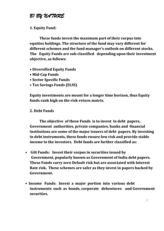 B) BY NATURE

  1. Equity Fund:

        These funds invest the maximum part of their corpus into
  equities holdings. The structure of the fund may vary different for
  different schemes and the fund manager’s outlook on different stocks.
  The Equity Funds are sub-classified depending upon their investment
  objective, as follows:

  • Diversified Equity Funds
  • Mid-Cap Funds
  • Sector Specific Funds
  • Tax Savings Funds (ELSS)

  Equity investments are meant for a longer time horizon, thus Equity
  funds rank high on the risk-return matrix.

  2. Debt Funds

        The objective of these Funds is to invest in debt papers,
  Government authorities, private companies, banks and financial
  institutions are some of the major issuers of debt papers. By investing
  in debt instruments, these funds ensure low risk and provide stable
  income to the investors. Debt funds are further classified as:

• Gilt Funds: Invest their corpus in securities issued by
   Government, popularly known as Government of India debt papers.
  These Funds carry zero Default risk but are associated with Interest
  Rate risk. These schemes are safer as they invest in papers backed by
  Government.

• Income Funds: Invest a major portion into various debt
   instruments such as bonds, corporate debentures and Government
   securities.
                                                                    2
                                                                    4
                                                                    2
                                                                    4
 