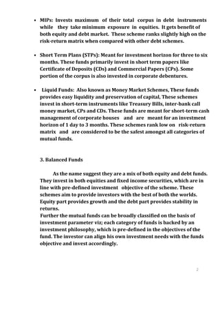• MIPs: Invests maximum of their total corpus in debt instruments
  while they take minimum exposure in equities. It gets benefit of
  both equity and debt market. These scheme ranks slightly high on the
  risk-return matrix when compared with other debt schemes.

• Short Term Plans (STPs): Meant for investment horizon for three to six
  months. These funds primarily invest in short term papers like
  Certificate of Deposits (CDs) and Commercial Papers (CPs). Some
  portion of the corpus is also invested in corporate debentures.

•    Liquid Funds: Also known as Money Market Schemes, These funds
    provides easy liquidity and preservation of capital, These schemes
    invest in short-term instruments like Treasury Bills, inter-bank call
    money market, CPs and CDs. These funds are meant for short-term cash
    management of corporate houses and are meant for an investment
    horizon of 1 day to 3 months. These schemes rank low on risk-return
    matrix and are considered to be the safest amongst all categories of
    mutual funds.



    3. Balanced Funds

          As the name suggest they are a mix of both equity and debt funds.
    They invest in both equities and fixed income securities, which are in
    line with pre-defined investment objective of the scheme. These
    schemes aim to provide investors with the best of both the worlds.
    Equity part provides growth and the debt part provides stability in
    returns.
    Further the mutual funds can be broadly classified on the basis of
    investment parameter viz; each category of funds is backed by an
    investment philosophy, which is pre-defined in the objectives of the
    fund. The investor can align his own investment needs with the funds
    objective and invest accordingly.



                                                                      2
                                                                      5
                                                                      2
                                                                      5
 