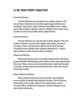 C) BY INVESTMENT OBJECTIVE

Growth Schemes:

     Growth Schemes are also known as equity schemes. The
aim of these schemes is to provide capital appreciation over
medium to long term. These schemes normally invest a major
part of their fund in equities and are willing to bear short-term
decline in value for possible future appreciation.

Income Schemes:

      Income Schemes are also known as debt schemes. The aim
of these schemes is to provide regular and steady income to
investors. These schemes generally invest in fixed income
securities such as bonds and corporate debentures. Capital
appreciation in such schemes may be limited.

Balanced Schemes:
     Balanced Schemes aim to provide both growth and income
by periodically distributing a part of the income and capital gains
they can. These schemes invest in both shares and fixed income
securities, in the proportion indicated in their offer documents
(normally 50:50).

Money Market Schemes:
     Money Market Schemes aim to provide easy liquidity,
preservation of capital and moderate income. These schemes
generally invest in safer, short-term instruments, such as
treasury bills, certificates of deposit, commercial paper and
inter-bank call money.

                                                                2
                                                                6
                                                                2
                                                                6
 